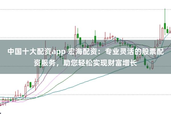 中国十大配资app 宏海配资：专业灵活的股票配资服务，助您轻松实现财富增长