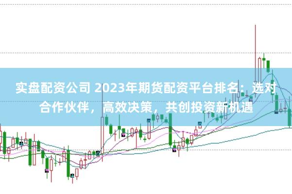 实盘配资公司 2023年期货配资平台排名：选对合作伙伴，高效决策，共创投资新机遇