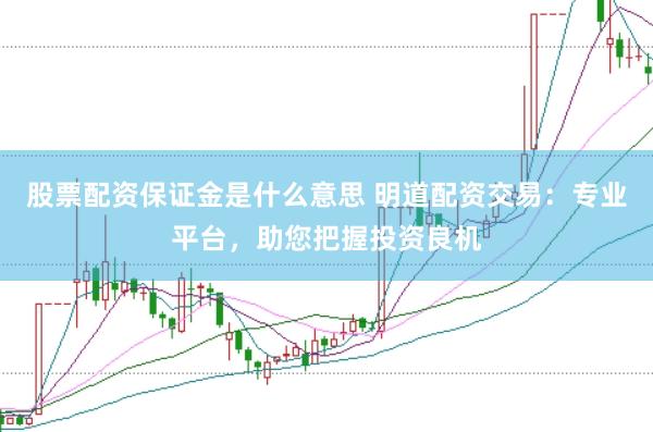 股票配资保证金是什么意思 明道配资交易：专业平台，助您把握投资良机