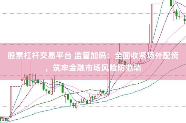 股票杠杆交易平台 监管加码：全面收紧场外配资，筑牢金融市场风险防范墙