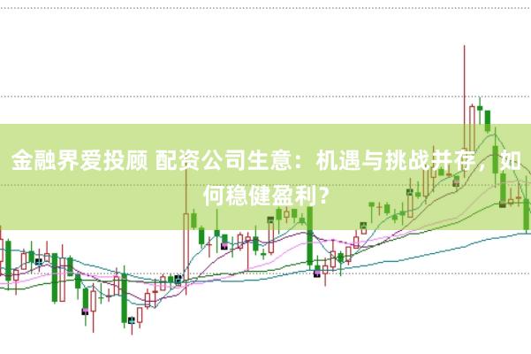 金融界爱投顾 配资公司生意：机遇与挑战并存，如何稳健盈利？
