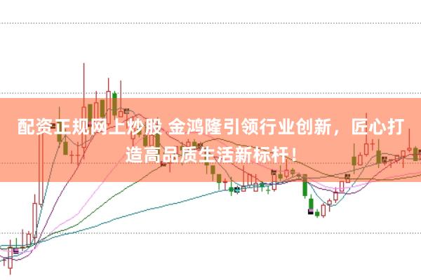配资正规网上炒股 金鸿隆引领行业创新，匠心打造高品质生活新标杆！