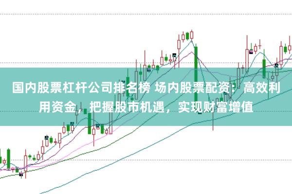 国内股票杠杆公司排名榜 场内股票配资：高效利用资金，把握股市机遇，实现财富增值