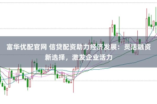 富华优配官网 信贷配资助力经济发展：灵活融资新选择，激发企业活力
