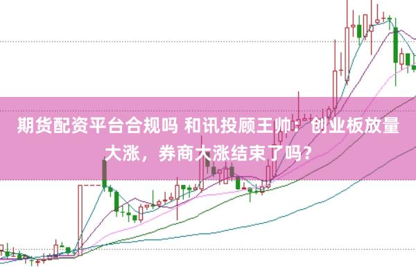 期货配资平台合规吗 和讯投顾王帅：创业板放量大涨，券商大涨结束了吗？
