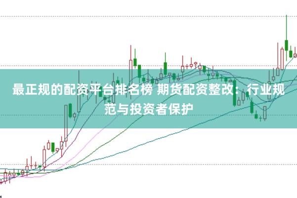 最正规的配资平台排名榜 期货配资整改：行业规范与投资者保护