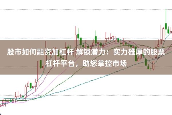 股市如何融资加杠杆 解锁潜力：实力雄厚的股票杠杆平台，助您掌控市场