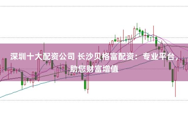 深圳十大配资公司 长沙贝格富配资：专业平台，助您财富增值