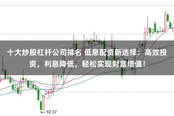 十大炒股杠杆公司排名 低息配资新选择：高效投资，利息降低，轻松实现财富增值！
