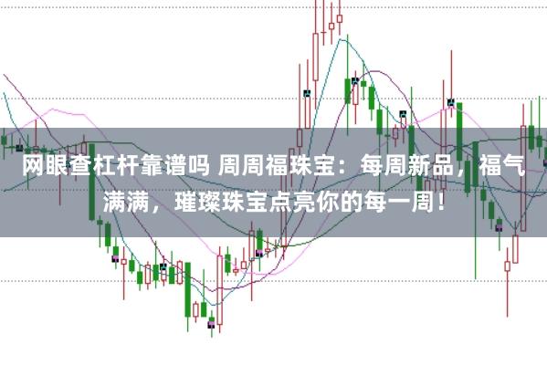 网眼查杠杆靠谱吗 周周福珠宝:每周新品,福气满满,璀璨珠宝点亮你的每一周!