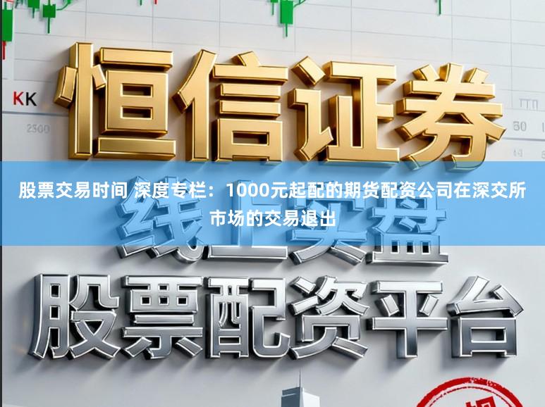 股票交易时间 深度专栏：1000元起配的期货配资公司在深交所市场的交易退出