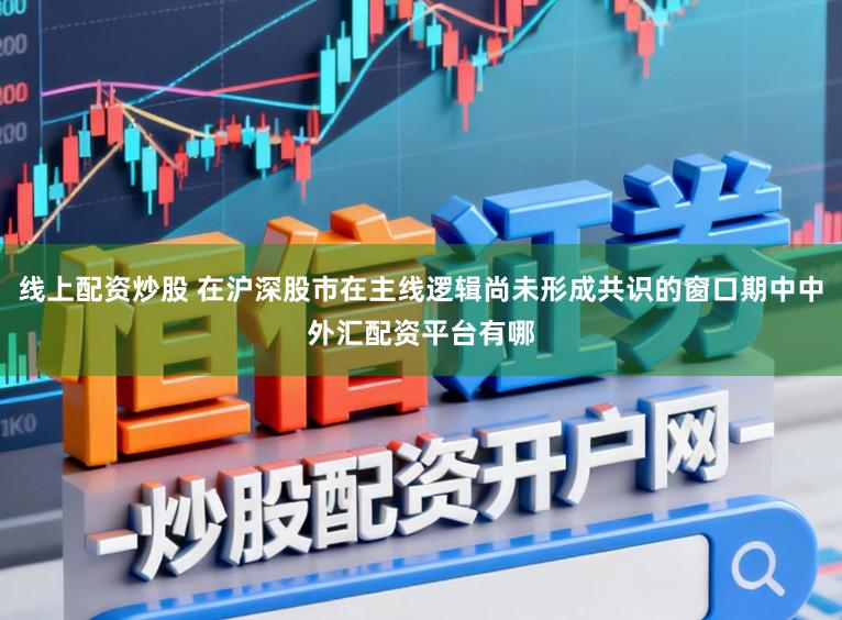 线上配资炒股 在沪深股市在主线逻辑尚未形成共识的窗口期中中外汇配资平台有哪