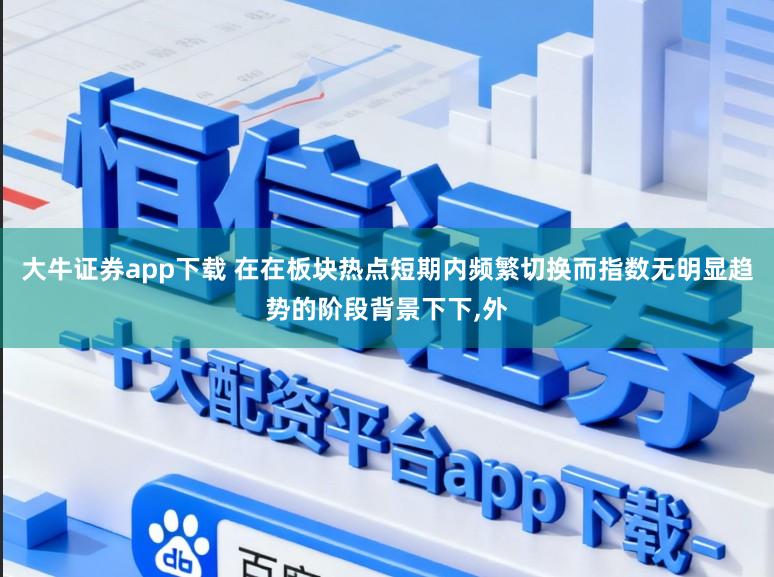 大牛证券app下载 在在板块热点短期内频繁切换而指数无明显趋势的阶段背景下下,外