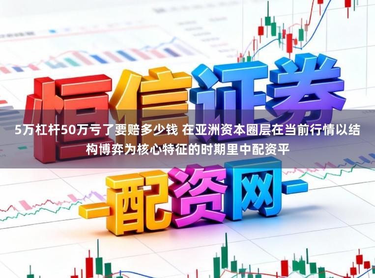 5万杠杆50万亏了要赔多少钱 在亚洲资本圈层在当前行情以结构博弈为核心特征的时期里中配资平