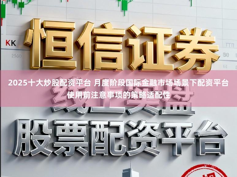2025十大炒股配资平台 月度阶段国际金融市场场景下配资平台使用前注意事项的策略适配性