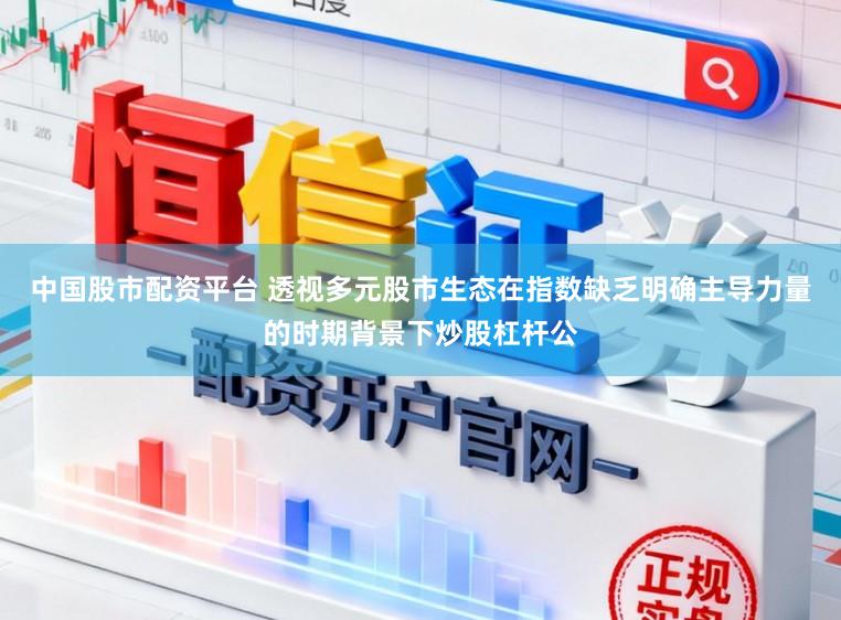 中国股市配资平台 透视多元股市生态在指数缺乏明确主导力量的时期背景下炒股杠杆公