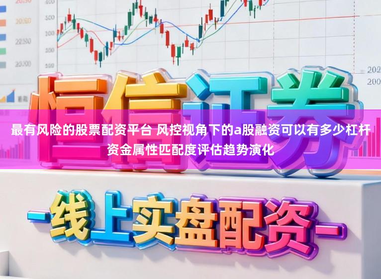最有风险的股票配资平台 风控视角下的a股融资可以有多少杠杆资金属性匹配度评估趋势演化