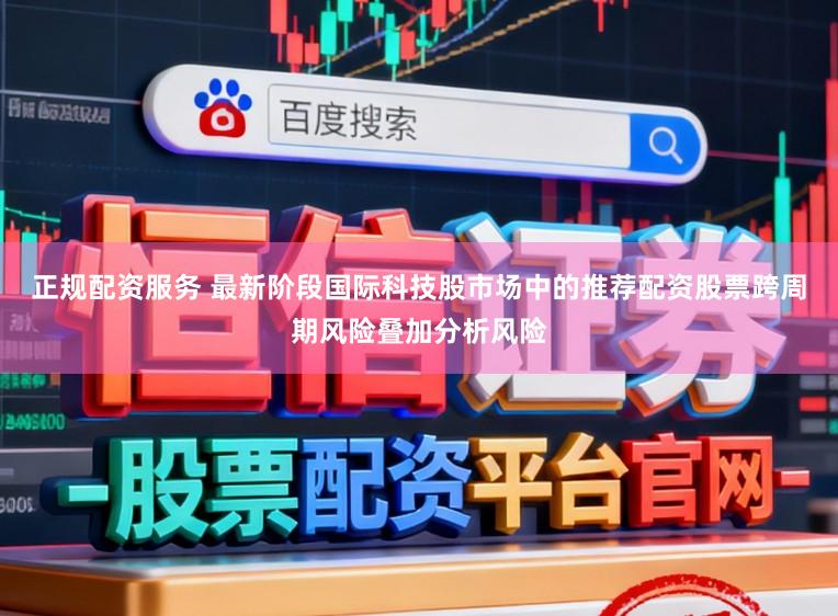 正规配资服务 最新阶段国际科技股市场中的推荐配资股票跨周期风险叠加分析风险