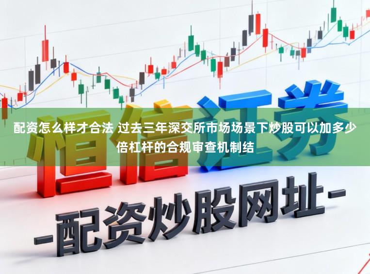 配资怎么样才合法 过去三年深交所市场场景下炒股可以加多少倍杠杆的合规审查机制结