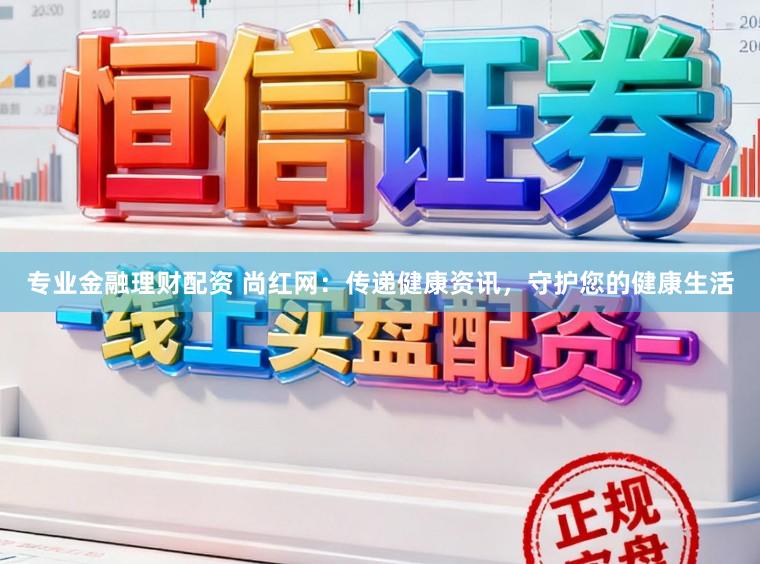 专业金融理财配资 尚红网:传递健康资讯,守护您的健康生活