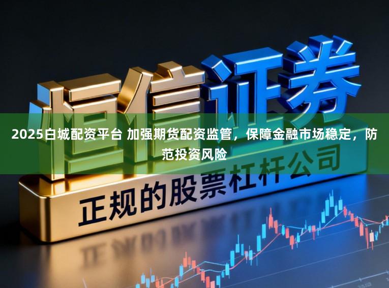 2025白城配资平台 加强期货配资监管,保障金融市场稳定,防范投资风险