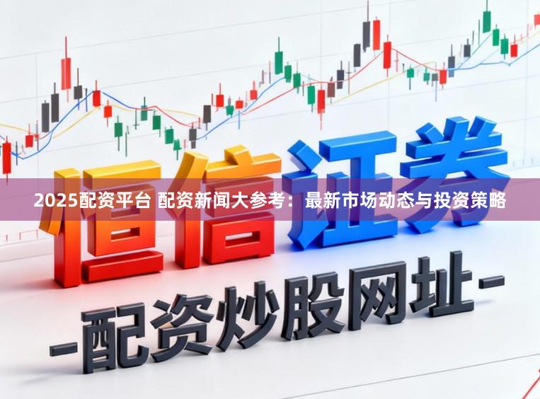 2025配资平台 配资新闻大参考:最新市场动态与投资策略