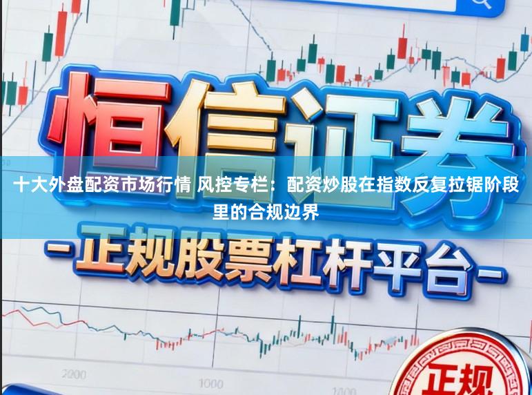 十大外盘配资市场行情 风控专栏:配资炒股在指数反复拉锯阶段里的合规边界