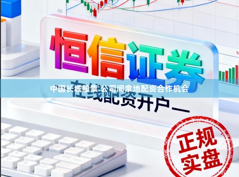 中国长城股票 公司间拿地配资合作机会