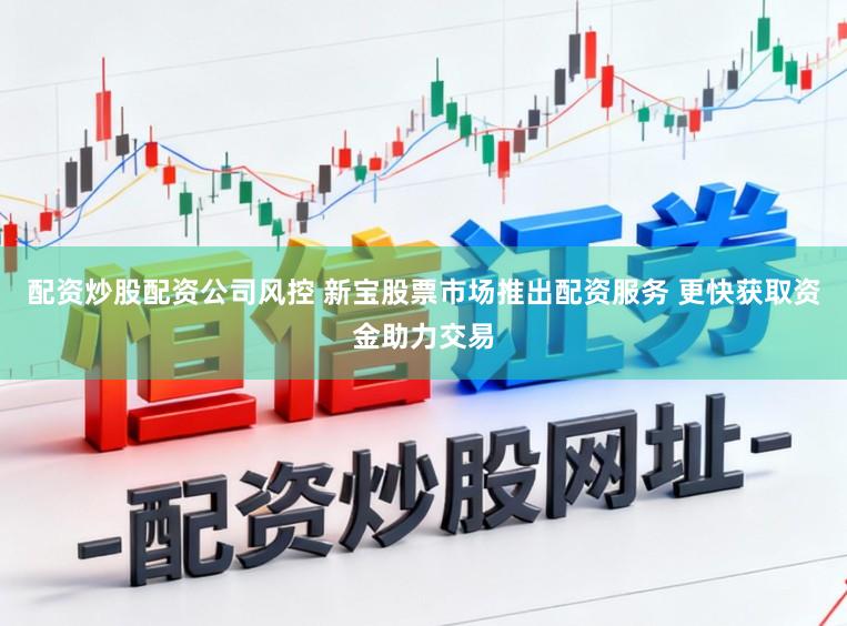 配资炒股配资公司风控 新宝股票市场推出配资服务 更快获取资金助力交易