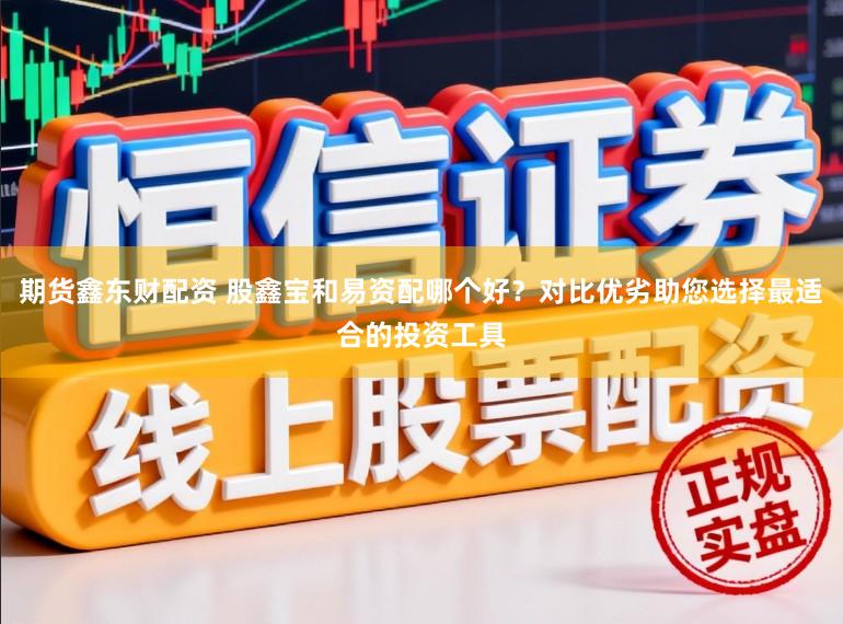 期货鑫东财配资 股鑫宝和易资配哪个好？对比优劣助您选择最适合的投资工具