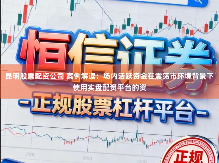 昆明股票配资公司 案例解读：场内活跃资金在震荡市环境背景下使用实盘配资平台的资